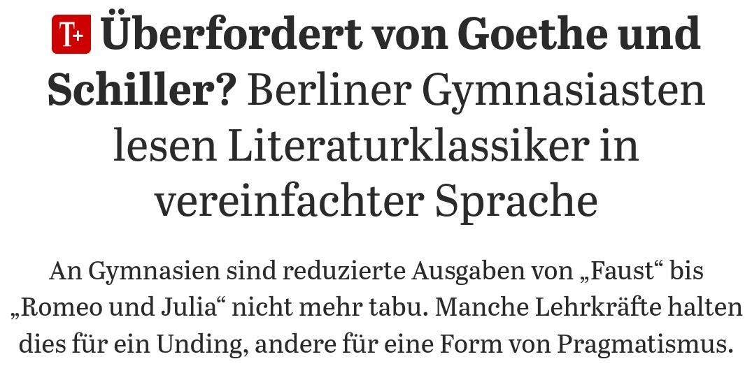 Tagesspiegel Artikel: "Überfordert von Goethe und Schiller?: Berliner Gymnasiasten lesen Literaturklassiker in vereinfachter Sprache  An Gymnasien sind reduzierte Ausgaben von „Faust“ bis „Romeo und Julia“ nicht mehr tabu. Manche Lehrkräfte halten dies für ein Unding, andere für eine Form von Pragmatismus."